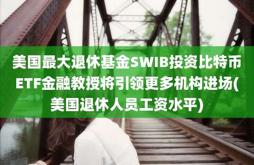 美国最大退休基金SWIB投资比特币ETF金融教授将引领更多机构进场(美国退休人员工资水平)