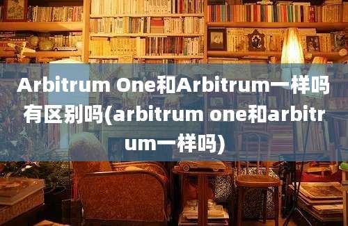 Arbitrum One和Arbitrum一样吗有区别吗(arbitrum one和arbitrum一样吗)