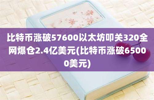 比特币涨破57600以太坊叩关320全网爆仓2.4亿美元(比特币涨破65000美元)