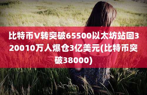 比特币V转突破65500以太坊站回320010万人爆仓3亿美元(比特币突破38000)