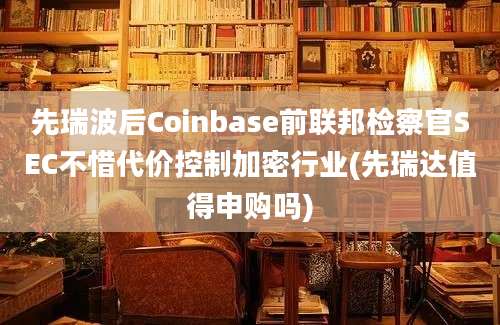 先瑞波后Coinbase前联邦检察官SEC不惜代价控制加密行业(先瑞达值得申购吗)