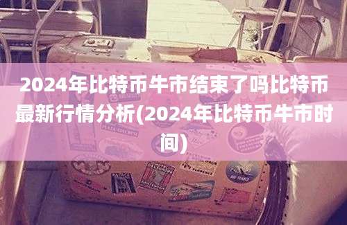 2024年比特币牛市结束了吗比特币最新行情分析(2024年比特币牛市时间)