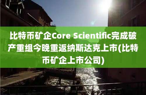 比特币矿企Core Scientific完成破产重组今晚重返纳斯达克上市(比特币矿企上市公司)