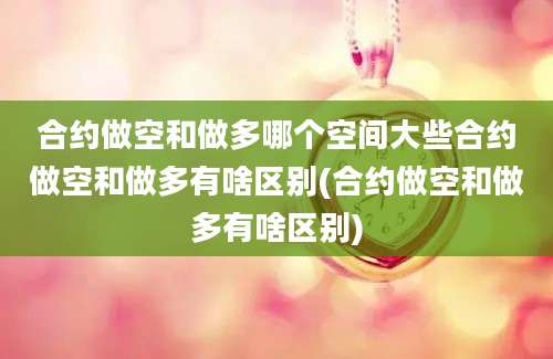 合约做空和做多哪个空间大些合约做空和做多有啥区别(合约做空和做多有啥区别)