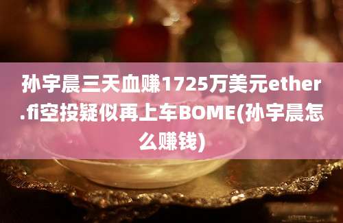 孙宇晨三天血赚1725万美元ether.fi空投疑似再上车BOME(孙宇晨怎么赚钱)