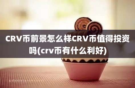 CRV币前景怎么样CRV币值得投资吗(crv币有什么利好)