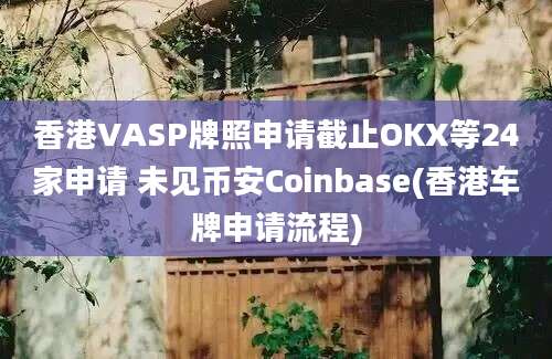 香港VASP牌照申请截止OKX等24家申请 未见币安Coinbase(香港车牌申请流程)