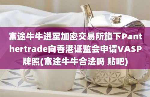 富途牛牛进军加密交易所旗下Panthertrade向香港证监会申请VASP牌照(富途牛牛合法吗 贴吧)