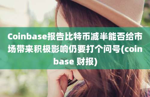 Coinbase报告比特币减半能否给市场带来积极影响仍要打个问号(coinbase 财报)