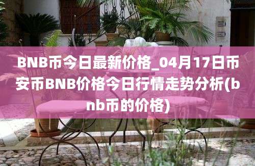 BNB币今日最新价格_04月17日币安币BNB价格今日行情走势分析(bnb币的价格)