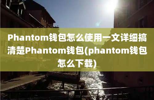 Phantom钱包怎么使用一文详细搞清楚Phantom钱包(phantom钱包怎么下载)