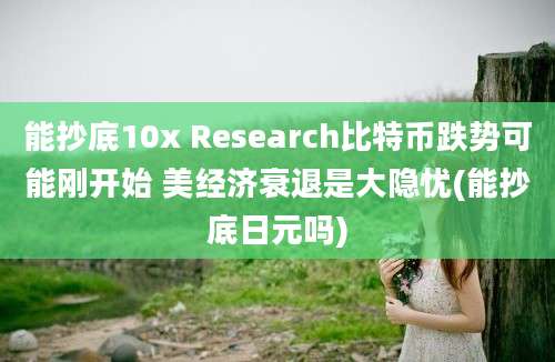 能抄底10x Research比特币跌势可能刚开始 美经济衰退是大隐忧(能抄底日元吗)