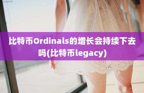 比特币Ordinals的增长会持续下去吗(比特币legacy)