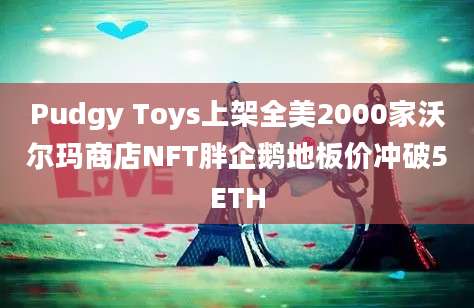 Pudgy Toys上架全美2000家沃尔玛商店NFT胖企鹅地板价冲破5ETH