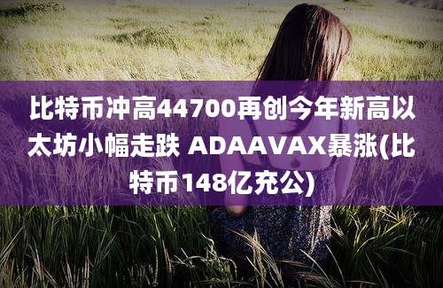 比特币冲高44700再创今年新高以太坊小幅走跌 ADAAVAX暴涨(比特币148亿充公)