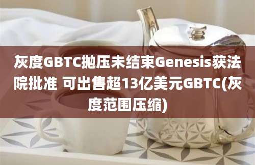 灰度GBTC抛压未结束Genesis获法院批准 可出售超13亿美元GBTC(灰度范围压缩)