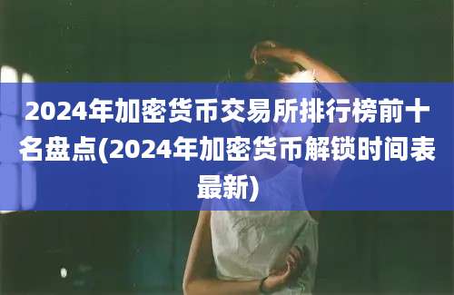 2024年加密货币交易所排行榜前十名盘点(2024年加密货币解锁时间表最新)