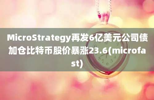 MicroStrategy再发6亿美元公司债加仓比特币股价暴涨23.6(microfast)