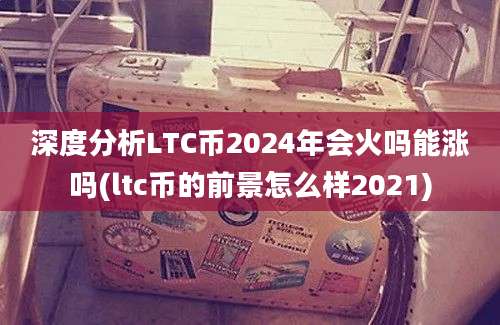 深度分析LTC币2024年会火吗能涨吗(ltc币的前景怎么样2021)