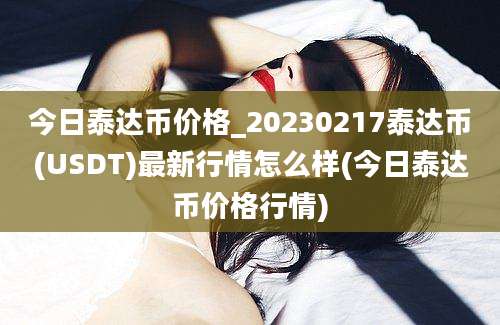 今日泰达币价格_20230217泰达币(USDT)最新行情怎么样(今日泰达币价格行情)