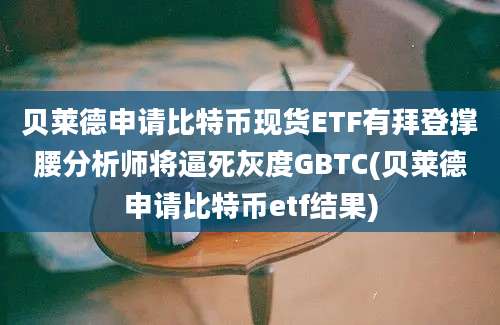 贝莱德申请比特币现货ETF有拜登撑腰分析师将逼死灰度GBTC(贝莱德申请比特币etf结果)