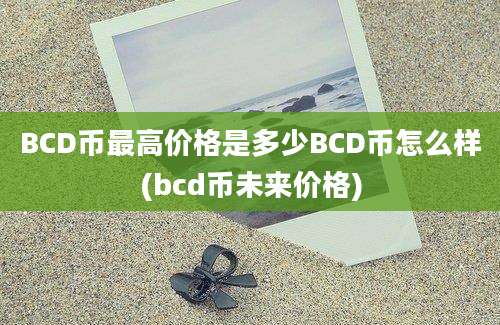 BCD币最高价格是多少BCD币怎么样(bcd币未来价格)