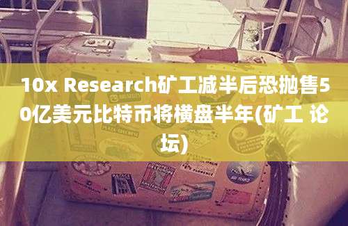 10x Research矿工减半后恐抛售50亿美元比特币将横盘半年(矿工 论坛)