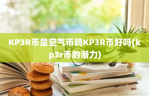 KP3R币是空气币吗KP3R币好吗(kp3r币的潜力)