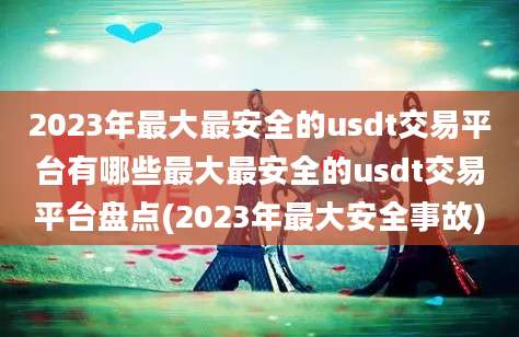 2023年最大最安全的usdt交易平台有哪些最大最安全的usdt交易平台盘点(2023年最大安全事故)