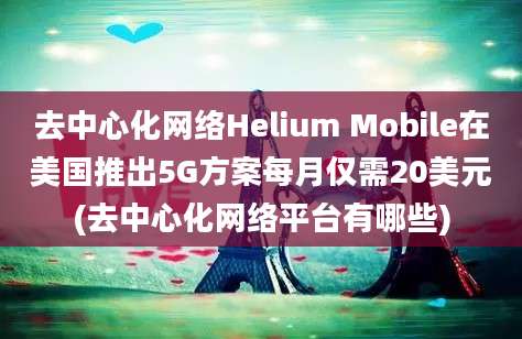 去中心化网络Helium Mobile在美国推出5G方案每月仅需20美元(去中心化网络平台有哪些)