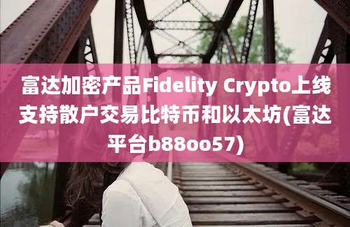 富达加密产品Fidelity Crypto上线支持散户交易比特币和以太坊(富达平台b88oo57)