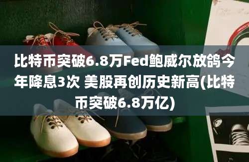 比特币突破6.8万Fed鲍威尔放鸽今年降息3次 美股再创历史新高(比特币突破6.8万亿)