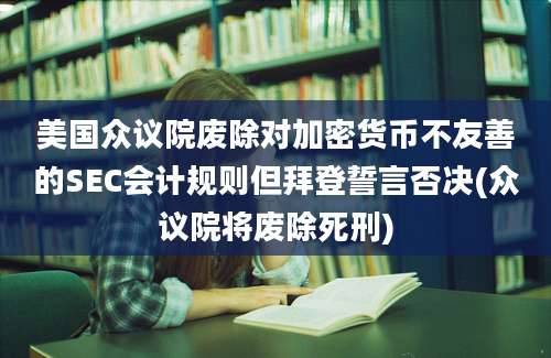 美国众议院废除对加密货币不友善的SEC会计规则但拜登誓言否决(众议院将废除死刑)