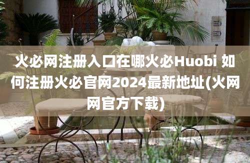 火必网注册入口在哪火必Huobi 如何注册火必官网2024最新地址(火网网官方下载)