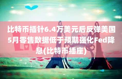 比特币插针6.4万美元后反弹美国5月零售数据低于预期强化Fed降息(比特币插座)