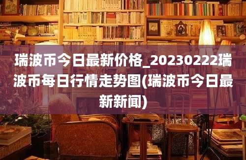 瑞波币今日最新价格_20230222瑞波币每日行情走势图(瑞波币今日最新新闻)