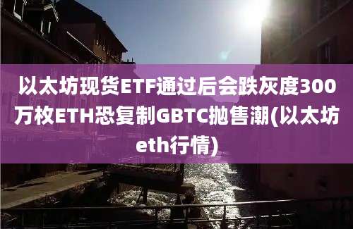 以太坊现货ETF通过后会跌灰度300万枚ETH恐复制GBTC抛售潮(以太坊eth行情)