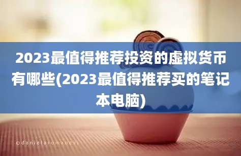 2023最值得推荐投资的虚拟货币有哪些(2023最值得推荐买的笔记本电脑)