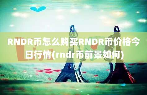 RNDR币怎么购买RNDR币价格今日行情(rndr币前景如何)