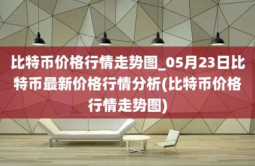 比特币价格行情走势图_05月23日比特币最新价格行情分析(比特币价格行情走势图)