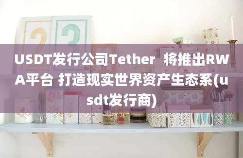 USDT发行公司Tether  将推出RWA平台 打造现实世界资产生态系(usdt发行商)