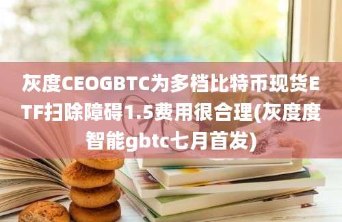 灰度CEOGBTC为多档比特币现货ETF扫除障碍1.5费用很合理(灰度度智能gbtc七月首发)