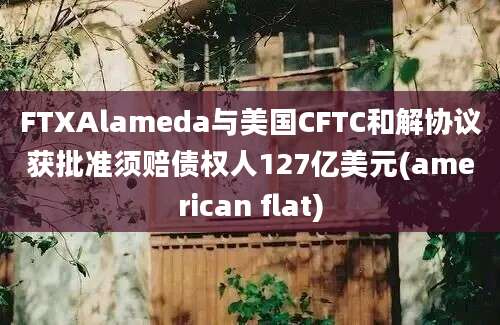 FTXAlameda与美国CFTC和解协议获批准须赔债权人127亿美元(american flat)