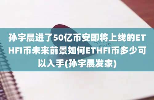 孙宇晨进了50亿币安即将上线的ETHFI币未来前景如何ETHFI币多少可以入手(孙宇晨发家)