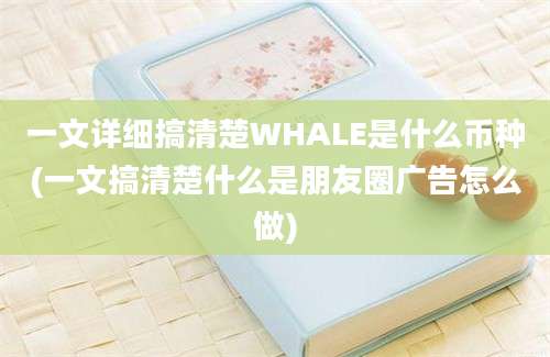 一文详细搞清楚WHALE是什么币种(一文搞清楚什么是朋友圈广告怎么做)