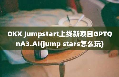 OKX Jumpstart上线新项目GPTQnA3.AI(jump stars怎么玩)