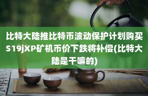 比特大陆推比特币波动保护计划购买S19jXP矿机币价下跌将补偿(比特大陆是干嘛的)