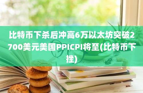 比特币下杀后冲高6万以太坊突破2700美元美国PPICPI将至(比特币下挫)