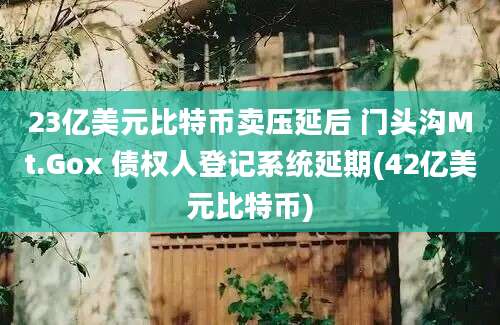 23亿美元比特币卖压延后 门头沟Mt.Gox 债权人登记系统延期(42亿美元比特币)