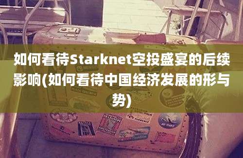 如何看待Starknet空投盛宴的后续影响(如何看待中国经济发展的形与势)